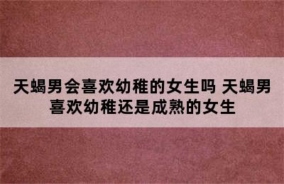 天蝎男会喜欢幼稚的女生吗 天蝎男喜欢幼稚还是成熟的女生